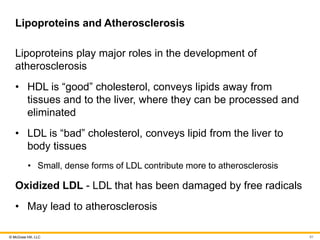 © McGraw Hill, LLC
Lipoproteins and Atherosclerosis
Lipoproteins play major roles in the development of
atherosclerosis
• HDL is “good” cholesterol, conveys lipids away from
tissues and to the liver, where they can be processed and
eliminated
• LDL is “bad” cholesterol, conveys lipid from the liver to
body tissues
• Small, dense forms of LDL contribute more to atherosclerosis
Oxidized LDL - LDL that has been damaged by free radicals
• May lead to atherosclerosis
91
 