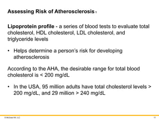 © McGraw Hill, LLC
Assessing Risk of Atherosclerosis1
Lipoprotein profile - a series of blood tests to evaluate total
cholesterol, HDL cholesterol, LDL cholesterol, and
triglyceride levels
• Helps determine a person’s risk for developing
atherosclerosis
According to the AHA, the desirable range for total blood
cholesterol is < 200 mg/dL
• In the USA, 95 million adults have total cholesterol levels >
200 mg/dL, and 29 million > 240 mg/dL
95
 