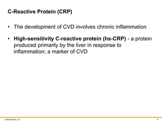 © McGraw Hill, LLC
C-Reactive Protein (CRP)
• The development of CVD involves chronic inflammation
• High-sensitivity C-reactive protein (hs-CRP) - a protein
produced primarily by the liver in response to
inflammation; a marker of CVD
98
 