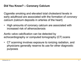 © McGraw Hill, LLC
Did You Know? – Coronary Calcium
Cigarette smoking and elevated total cholesterol levels in
early adulthood are associated with the formation of coronary
calcium (calcium deposits in arteries of the heart)
• High amounts of coronary calcium are associated with
increased risk of atherosclerosis
Aortic valve calcification can be detected by
echocardiography or computed tomography (CT) scans
• CT scanning involves exposure to ionizing radiation, and
physicians generally reserve its use for other diagnostic
purposes
99
 