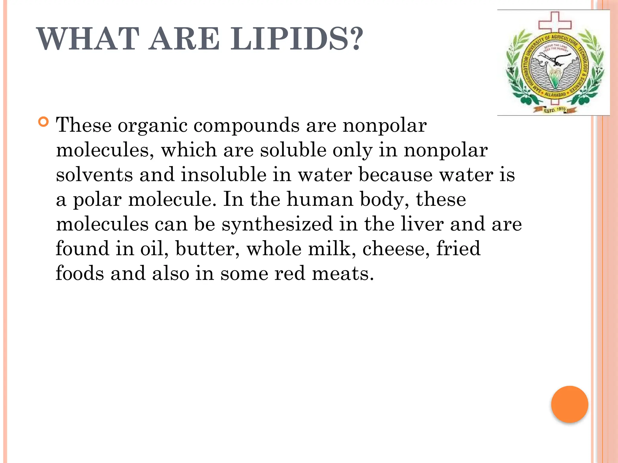 WHAT ARE LIPIDS?
 These organic compounds are nonpolar
molecules, which are soluble only in nonpolar
solvents and insoluble in water because water is
a polar molecule. In the human body, these
molecules can be synthesized in the liver and are
found in oil, butter, whole milk, cheese, fried
foods and also in some red meats.
 