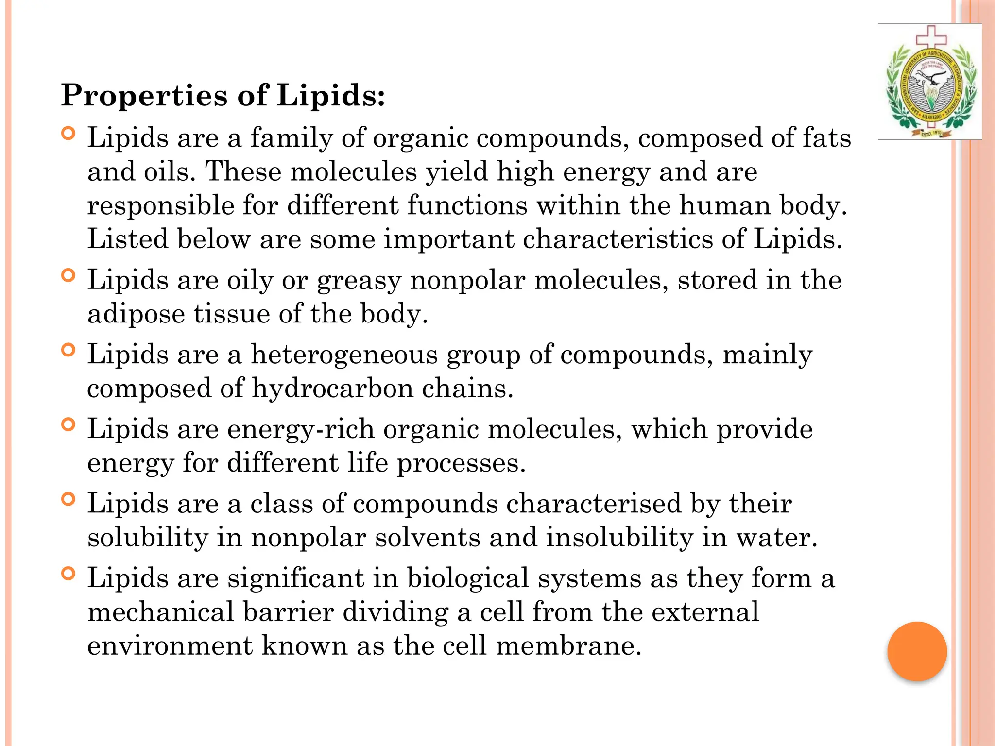 Properties of Lipids:
 Lipids are a family of organic compounds, composed of fats
and oils. These molecules yield high energy and are
responsible for different functions within the human body.
Listed below are some important characteristics of Lipids.
 Lipids are oily or greasy nonpolar molecules, stored in the
adipose tissue of the body.
 Lipids are a heterogeneous group of compounds, mainly
composed of hydrocarbon chains.
 Lipids are energy-rich organic molecules, which provide
energy for different life processes.
 Lipids are a class of compounds characterised by their
solubility in nonpolar solvents and insolubility in water.
 Lipids are significant in biological systems as they form a
mechanical barrier dividing a cell from the external
environment known as the cell membrane.
 