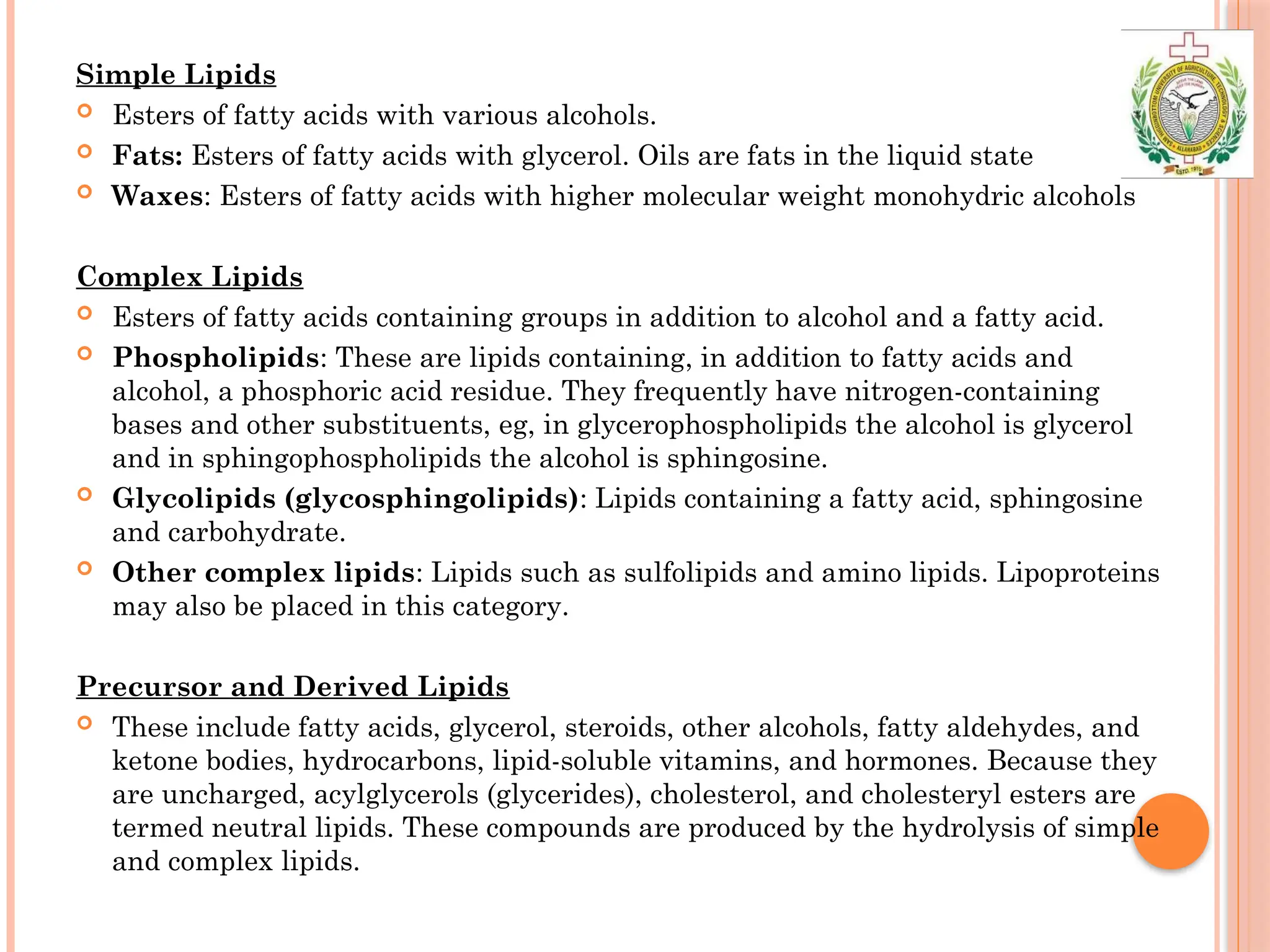 Simple Lipids
 Esters of fatty acids with various alcohols.
 Fats: Esters of fatty acids with glycerol. Oils are fats in the liquid state
 Waxes: Esters of fatty acids with higher molecular weight monohydric alcohols
Complex Lipids
 Esters of fatty acids containing groups in addition to alcohol and a fatty acid.
 Phospholipids: These are lipids containing, in addition to fatty acids and
alcohol, a phosphoric acid residue. They frequently have nitrogen-containing
bases and other substituents, eg, in glycerophospholipids the alcohol is glycerol
and in sphingophospholipids the alcohol is sphingosine.
 Glycolipids (glycosphingolipids): Lipids containing a fatty acid, sphingosine
and carbohydrate.
 Other complex lipids: Lipids such as sulfolipids and amino lipids. Lipoproteins
may also be placed in this category.
Precursor and Derived Lipids
 These include fatty acids, glycerol, steroids, other alcohols, fatty aldehydes, and
ketone bodies, hydrocarbons, lipid-soluble vitamins, and hormones. Because they
are uncharged, acylglycerols (glycerides), cholesterol, and cholesteryl esters are
termed neutral lipids. These compounds are produced by the hydrolysis of simple
and complex lipids.
 