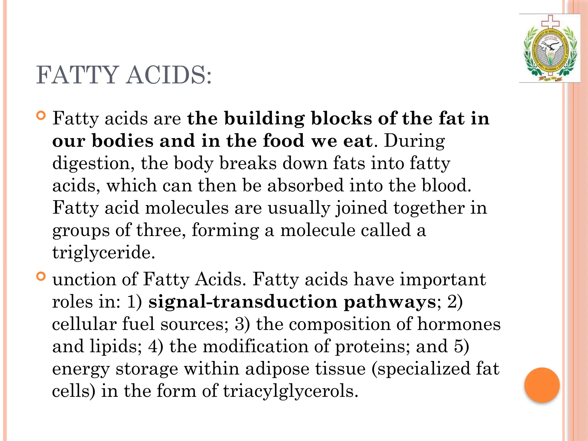 FATTY ACIDS:
 Fatty acids are the building blocks of the fat in
our bodies and in the food we eat. During
digestion, the body breaks down fats into fatty
acids, which can then be absorbed into the blood.
Fatty acid molecules are usually joined together in
groups of three, forming a molecule called a
triglyceride.
 unction of Fatty Acids. Fatty acids have important
roles in: 1) signal-transduction pathways; 2)
cellular fuel sources; 3) the composition of hormones
and lipids; 4) the modification of proteins; and 5)
energy storage within adipose tissue (specialized fat
cells) in the form of triacylglycerols.
 