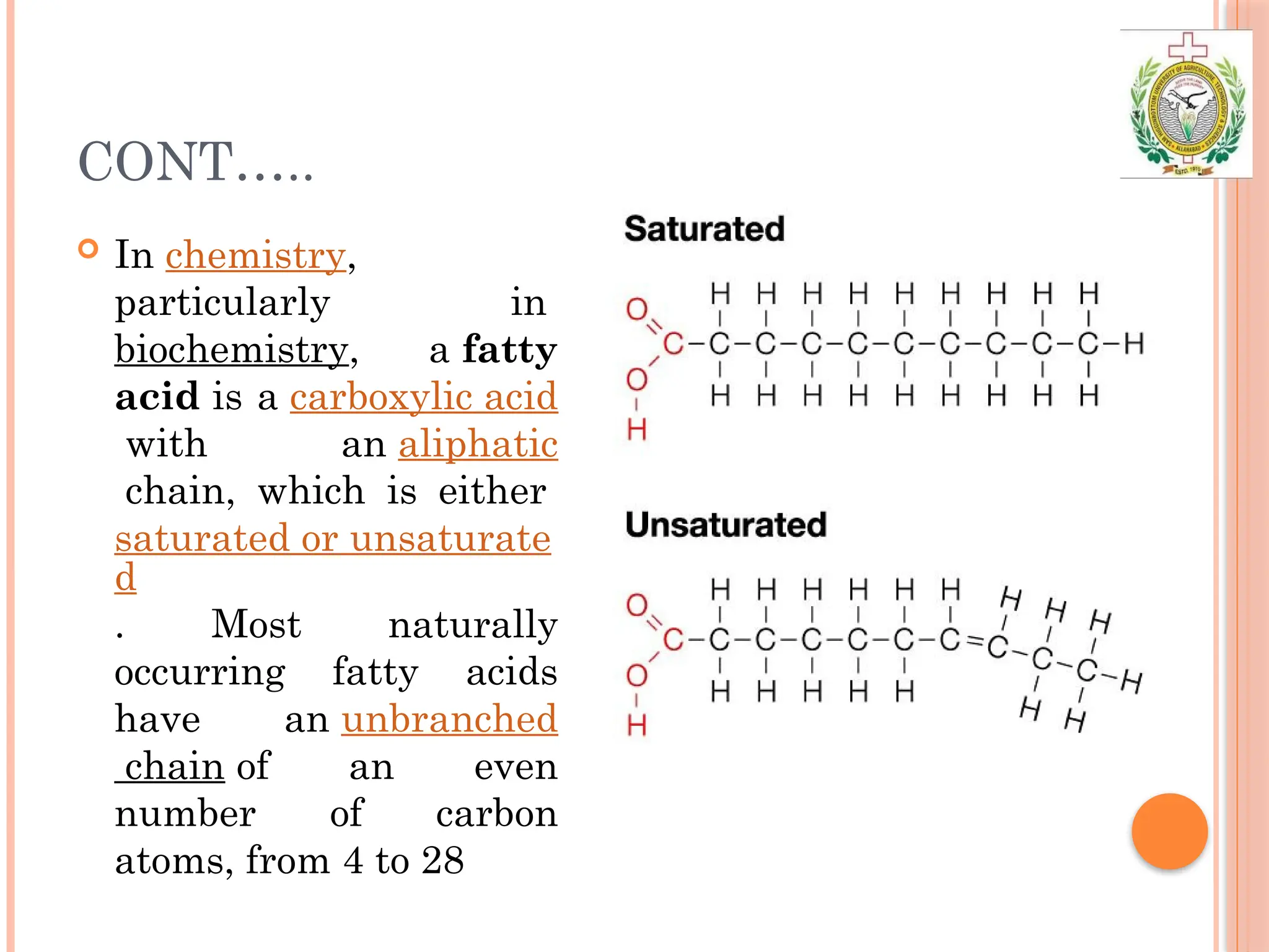 CONT…..
 In chemistry,
particularly in
biochemistry, a fatty
acid is a carboxylic acid
with an aliphatic
chain, which is either
saturated or unsaturate
d
. Most naturally
occurring fatty acids
have an unbranched
chain of an even
number of carbon
atoms, from 4 to 28
 