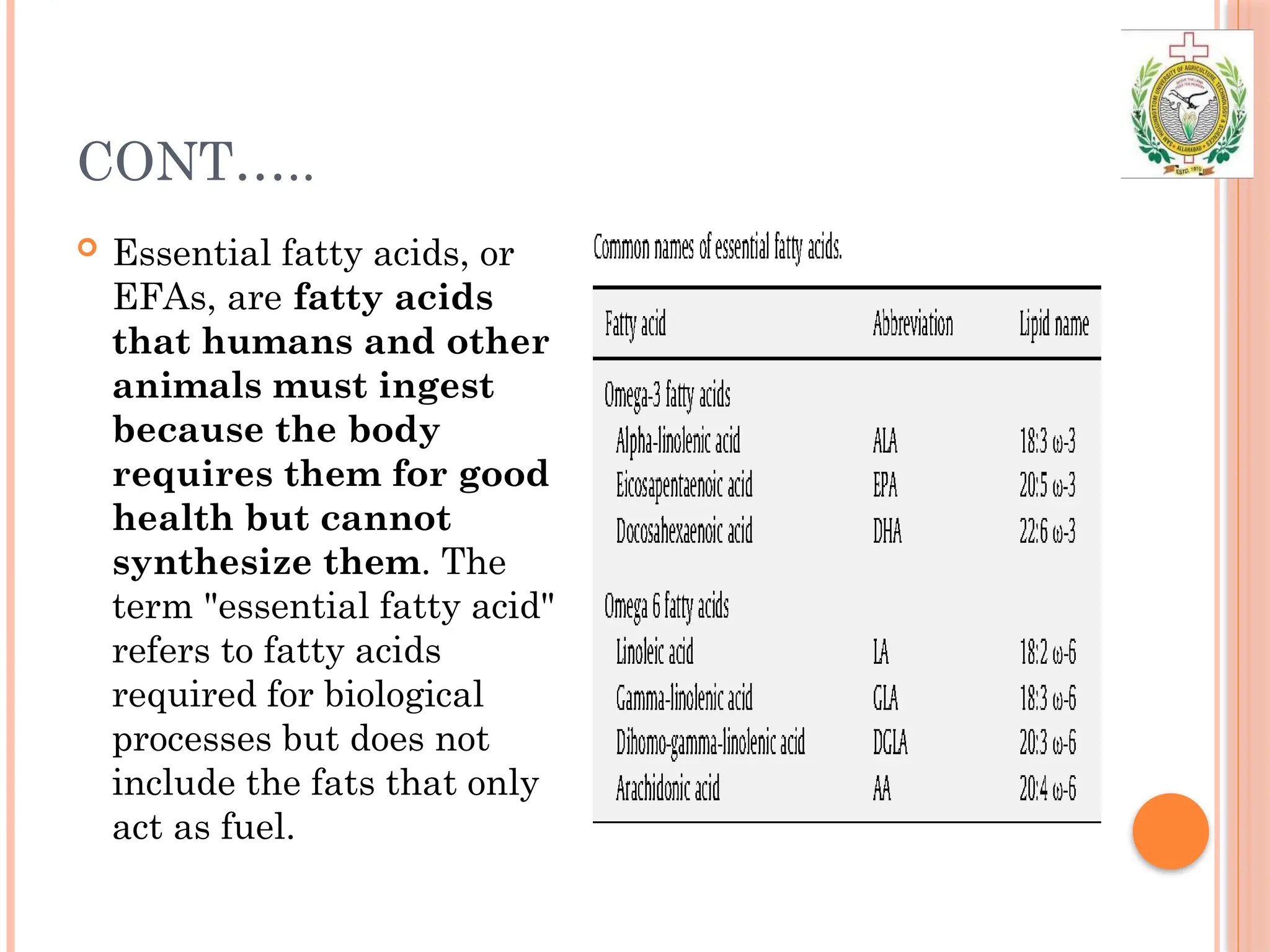 CONT…..
 Essential fatty acids, or
EFAs, are fatty acids
that humans and other
animals must ingest
because the body
requires them for good
health but cannot
synthesize them. The
term "essential fatty acid"
refers to fatty acids
required for biological
processes but does not
include the fats that only
act as fuel.
 