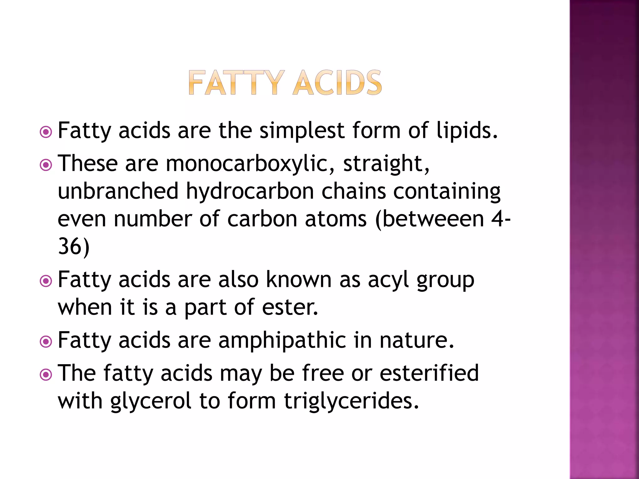  Fatty acids are the simplest form of lipids.
 These are monocarboxylic, straight,
unbranched hydrocarbon chains containing
even number of carbon atoms (betweeen 4-
36)
 Fatty acids are also known as acyl group
when it is a part of ester.
 Fatty acids are amphipathic in nature.
 The fatty acids may be free or esterified
with glycerol to form triglycerides.
 