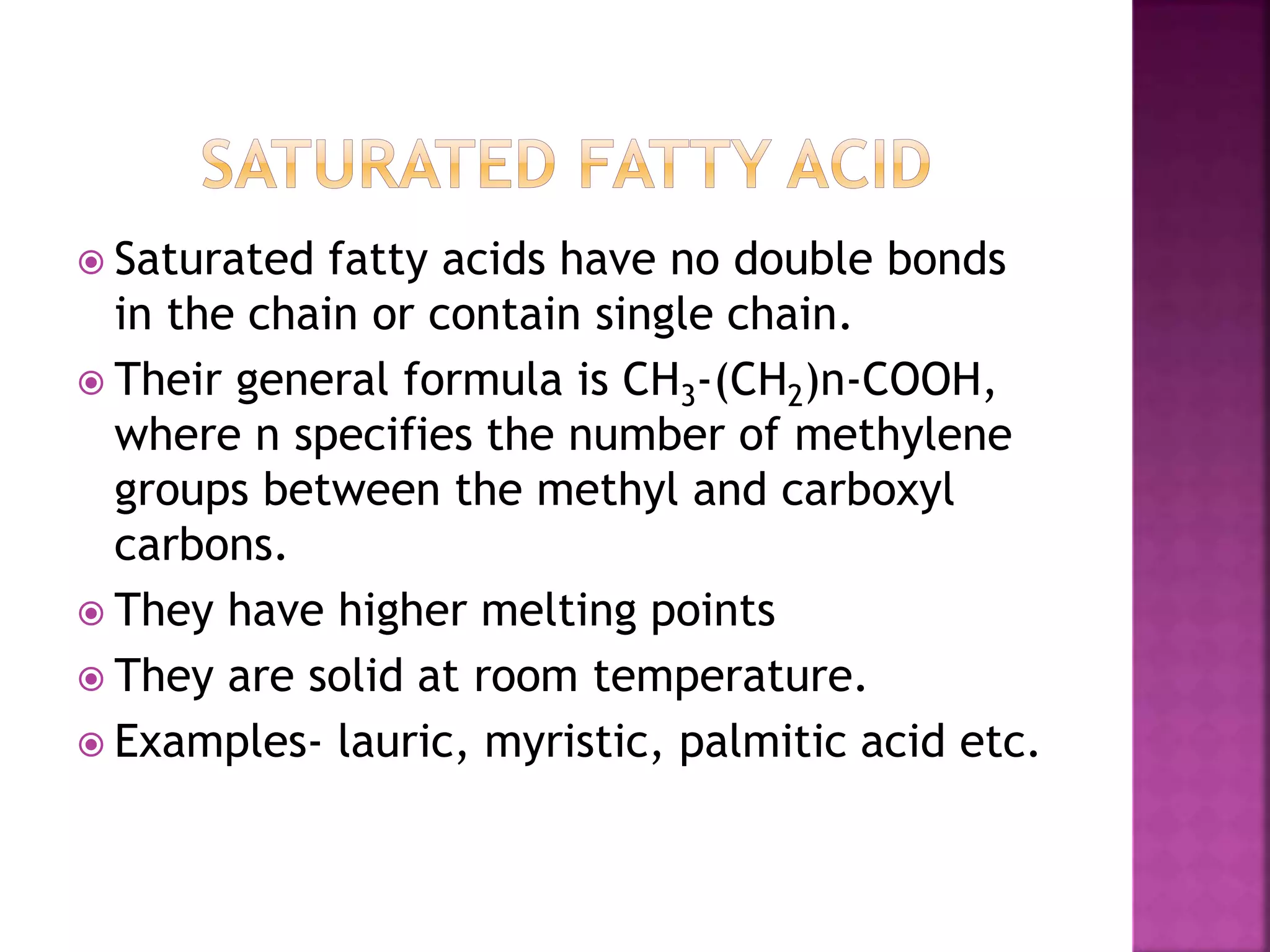  Saturated fatty acids have no double bonds
in the chain or contain single chain.
 Their general formula is CH3-(CH2)n-COOH,
where n specifies the number of methylene
groups between the methyl and carboxyl
carbons.
 They have higher melting points
 They are solid at room temperature.
 Examples- lauric, myristic, palmitic acid etc.
 