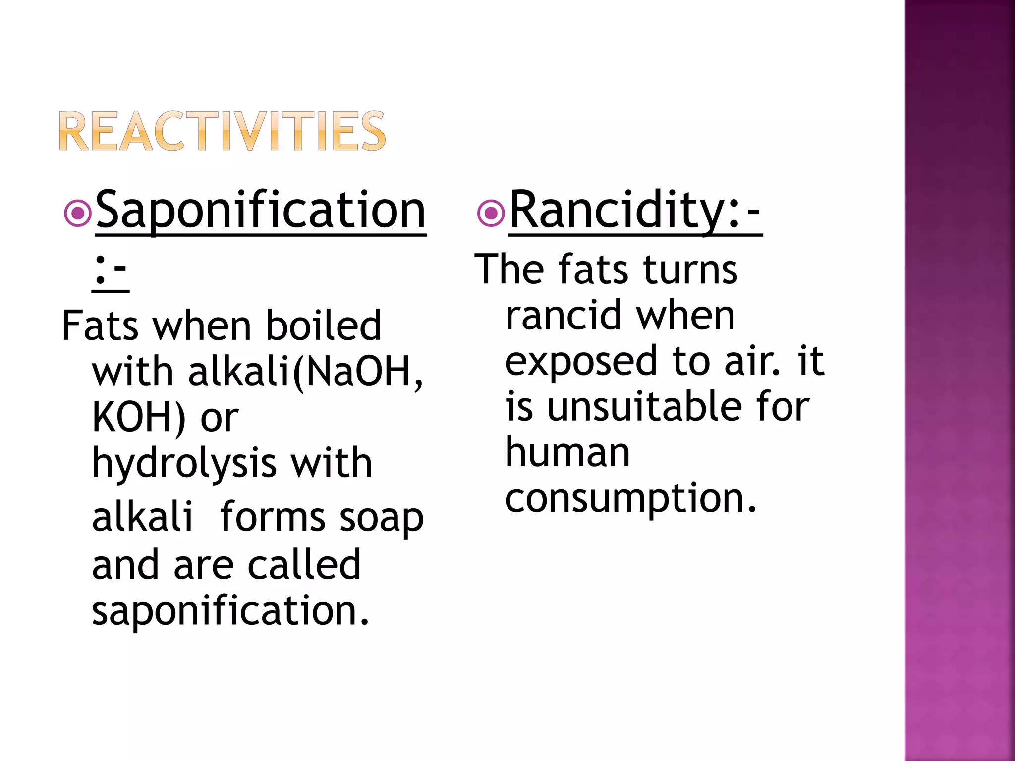 Saponification
:-
Fats when boiled
with alkali(NaOH,
KOH) or
hydrolysis with
alkali forms soap
and are called
saponification.
Rancidity:-
The fats turns
rancid when
exposed to air. it
is unsuitable for
human
consumption.
 