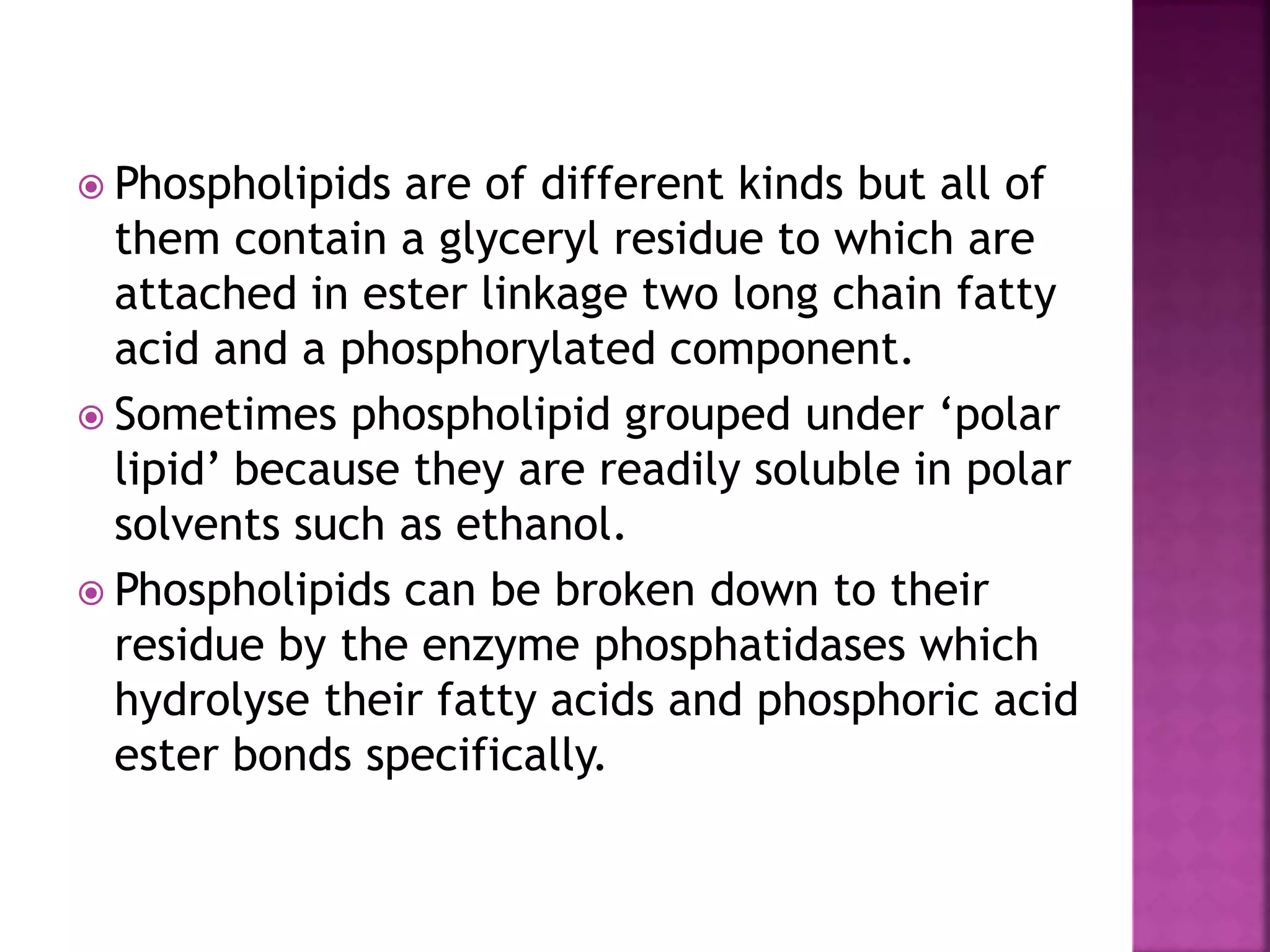  Phospholipids are of different kinds but all of
them contain a glyceryl residue to which are
attached in ester linkage two long chain fatty
acid and a phosphorylated component.
 Sometimes phospholipid grouped under ‘polar
lipid’ because they are readily soluble in polar
solvents such as ethanol.
 Phospholipids can be broken down to their
residue by the enzyme phosphatidases which
hydrolyse their fatty acids and phosphoric acid
ester bonds specifically.
 