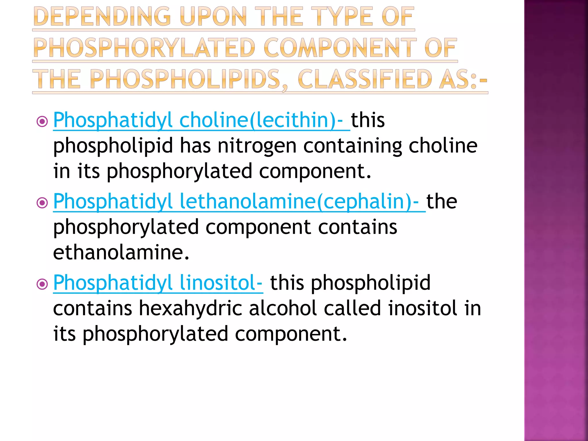  Phosphatidyl choline(lecithin)- this
phospholipid has nitrogen containing choline
in its phosphorylated component.
 Phosphatidyl lethanolamine(cephalin)- the
phosphorylated component contains
ethanolamine.
 Phosphatidyl linositol- this phospholipid
contains hexahydric alcohol called inositol in
its phosphorylated component.
 