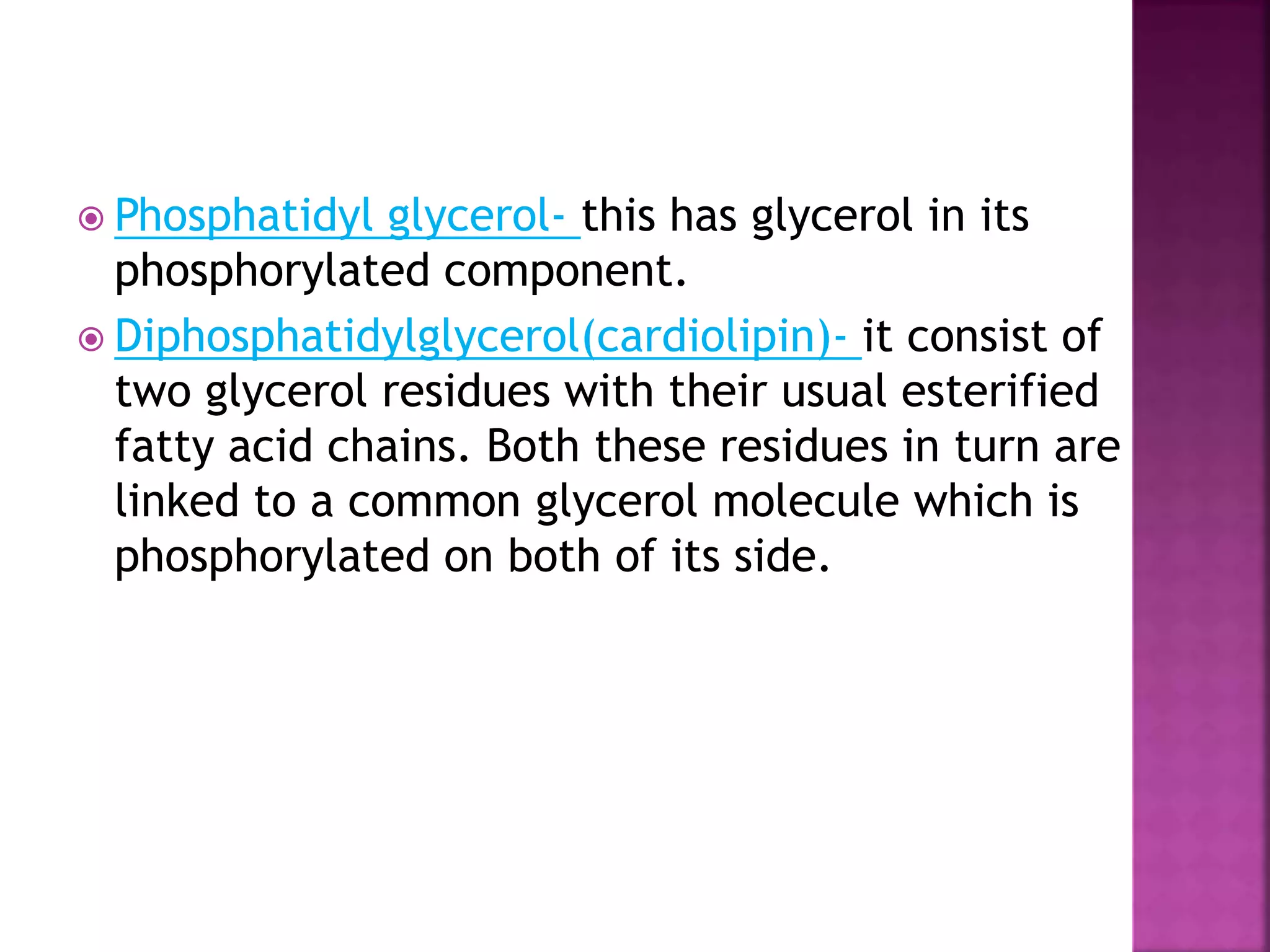  Phosphatidyl glycerol- this has glycerol in its
phosphorylated component.
 Diphosphatidylglycerol(cardiolipin)- it consist of
two glycerol residues with their usual esterified
fatty acid chains. Both these residues in turn are
linked to a common glycerol molecule which is
phosphorylated on both of its side.
 