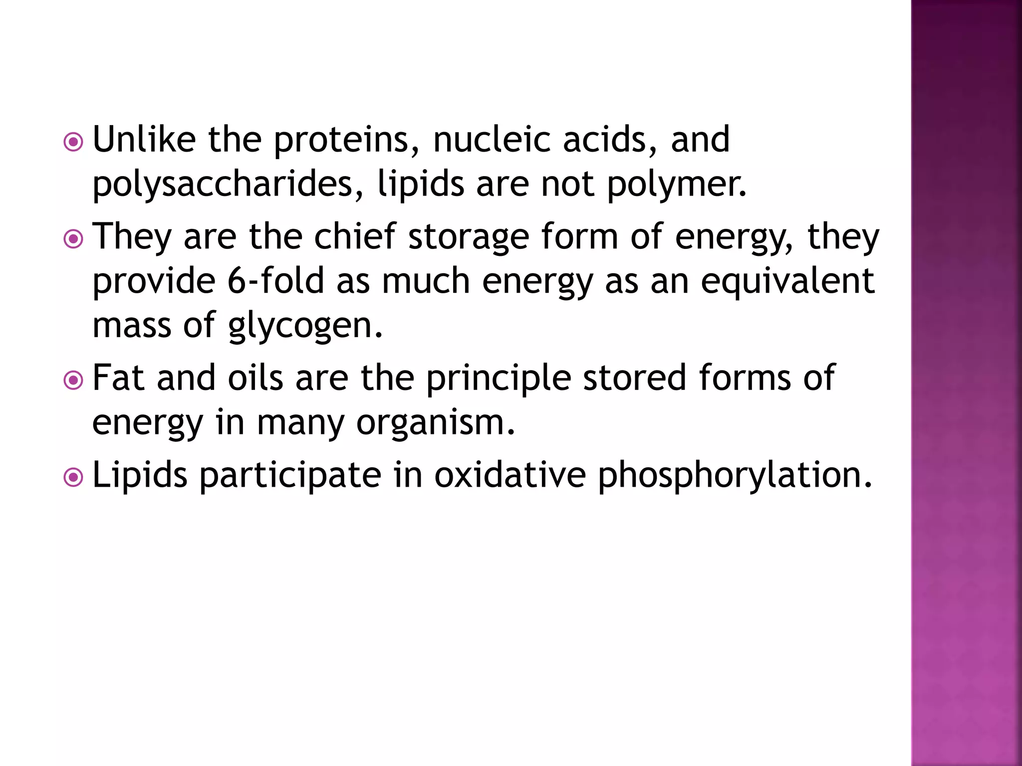  Unlike the proteins, nucleic acids, and
polysaccharides, lipids are not polymer.
 They are the chief storage form of energy, they
provide 6-fold as much energy as an equivalent
mass of glycogen.
 Fat and oils are the principle stored forms of
energy in many organism.
 Lipids participate in oxidative phosphorylation.
 