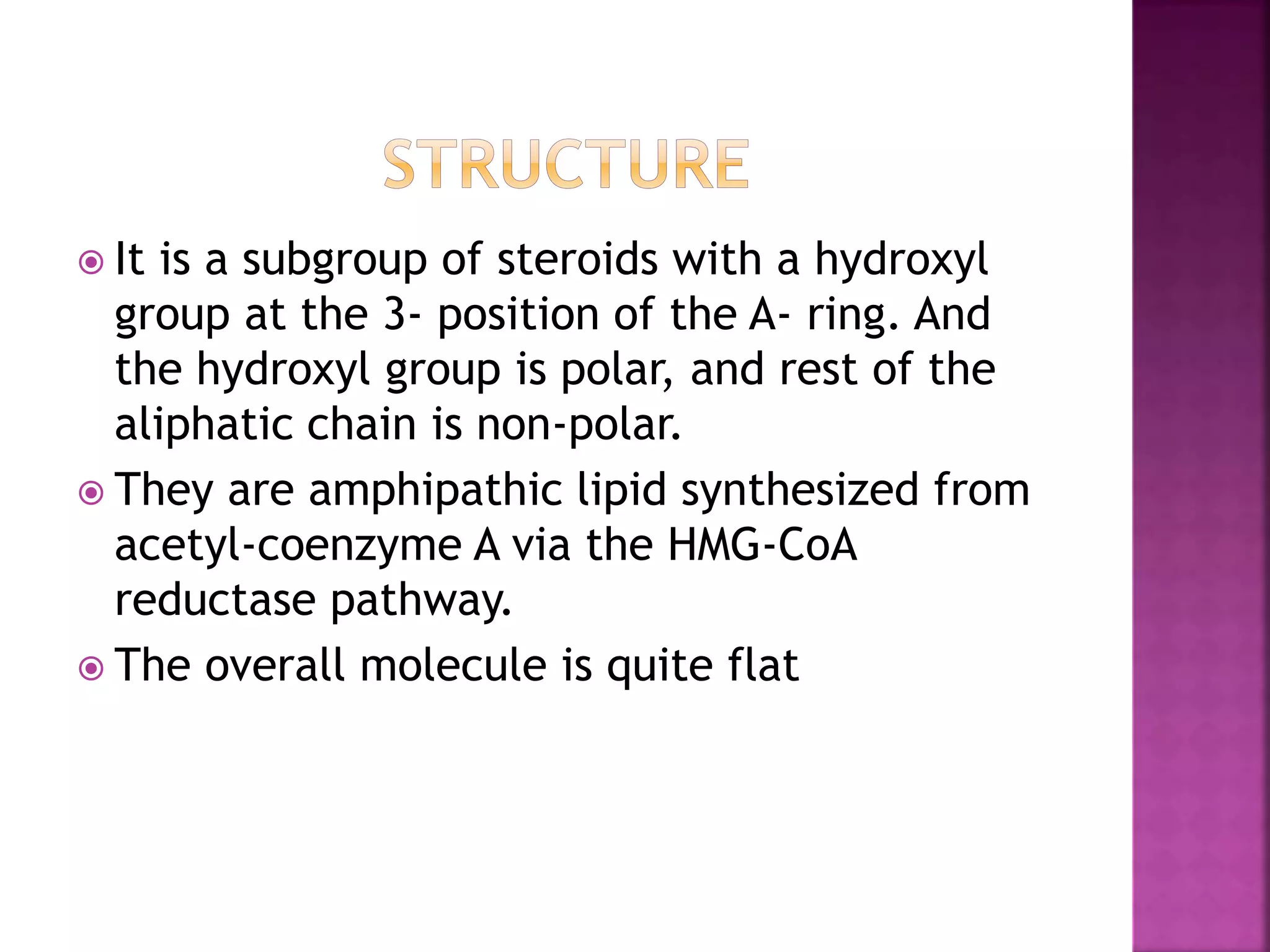  It is a subgroup of steroids with a hydroxyl
group at the 3- position of the A- ring. And
the hydroxyl group is polar, and rest of the
aliphatic chain is non-polar.
 They are amphipathic lipid synthesized from
acetyl-coenzyme A via the HMG-CoA
reductase pathway.
 The overall molecule is quite flat
 