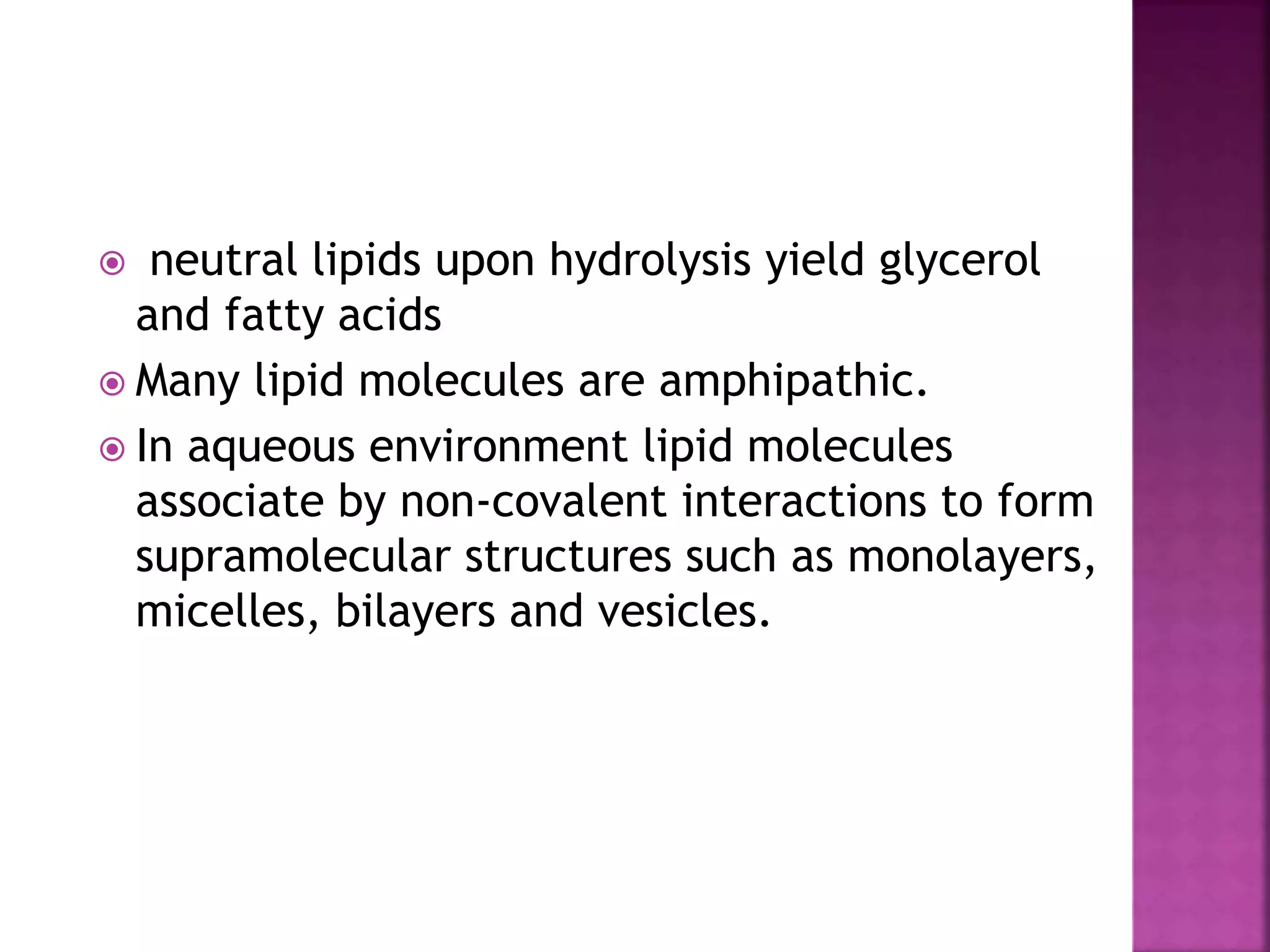  neutral lipids upon hydrolysis yield glycerol
and fatty acids
 Many lipid molecules are amphipathic.
 In aqueous environment lipid molecules
associate by non-covalent interactions to form
supramolecular structures such as monolayers,
micelles, bilayers and vesicles.
 