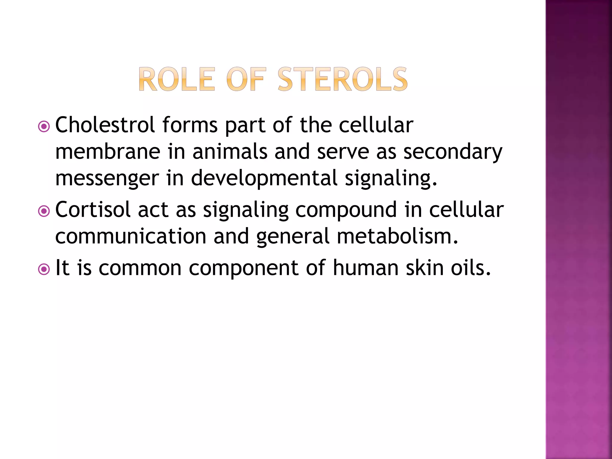  Cholestrol forms part of the cellular
membrane in animals and serve as secondary
messenger in developmental signaling.
 Cortisol act as signaling compound in cellular
communication and general metabolism.
 It is common component of human skin oils.
 