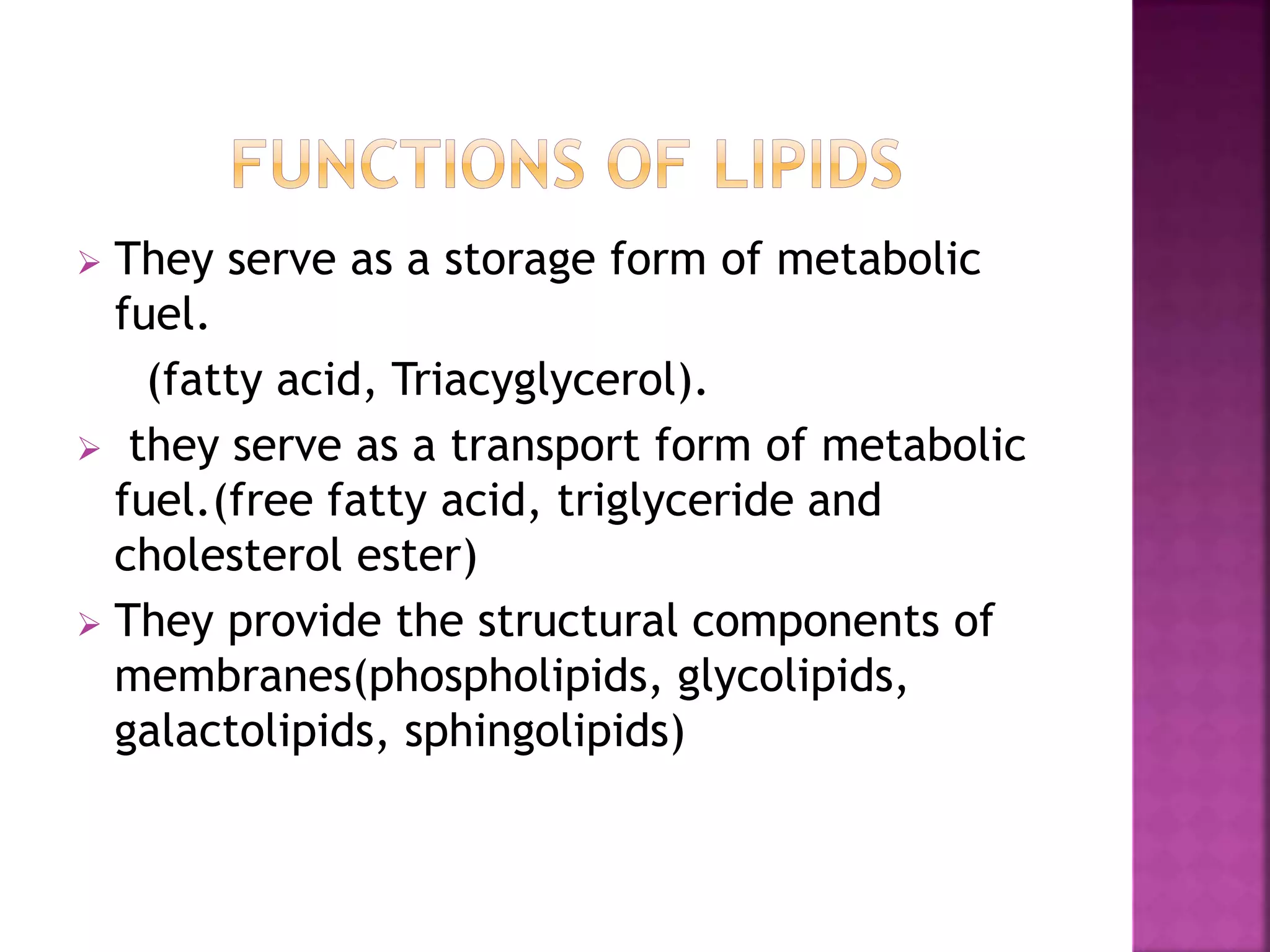  They serve as a storage form of metabolic
fuel.
(fatty acid, Triacyglycerol).
 they serve as a transport form of metabolic
fuel.(free fatty acid, triglyceride and
cholesterol ester)
 They provide the structural components of
membranes(phospholipids, glycolipids,
galactolipids, sphingolipids)
 
