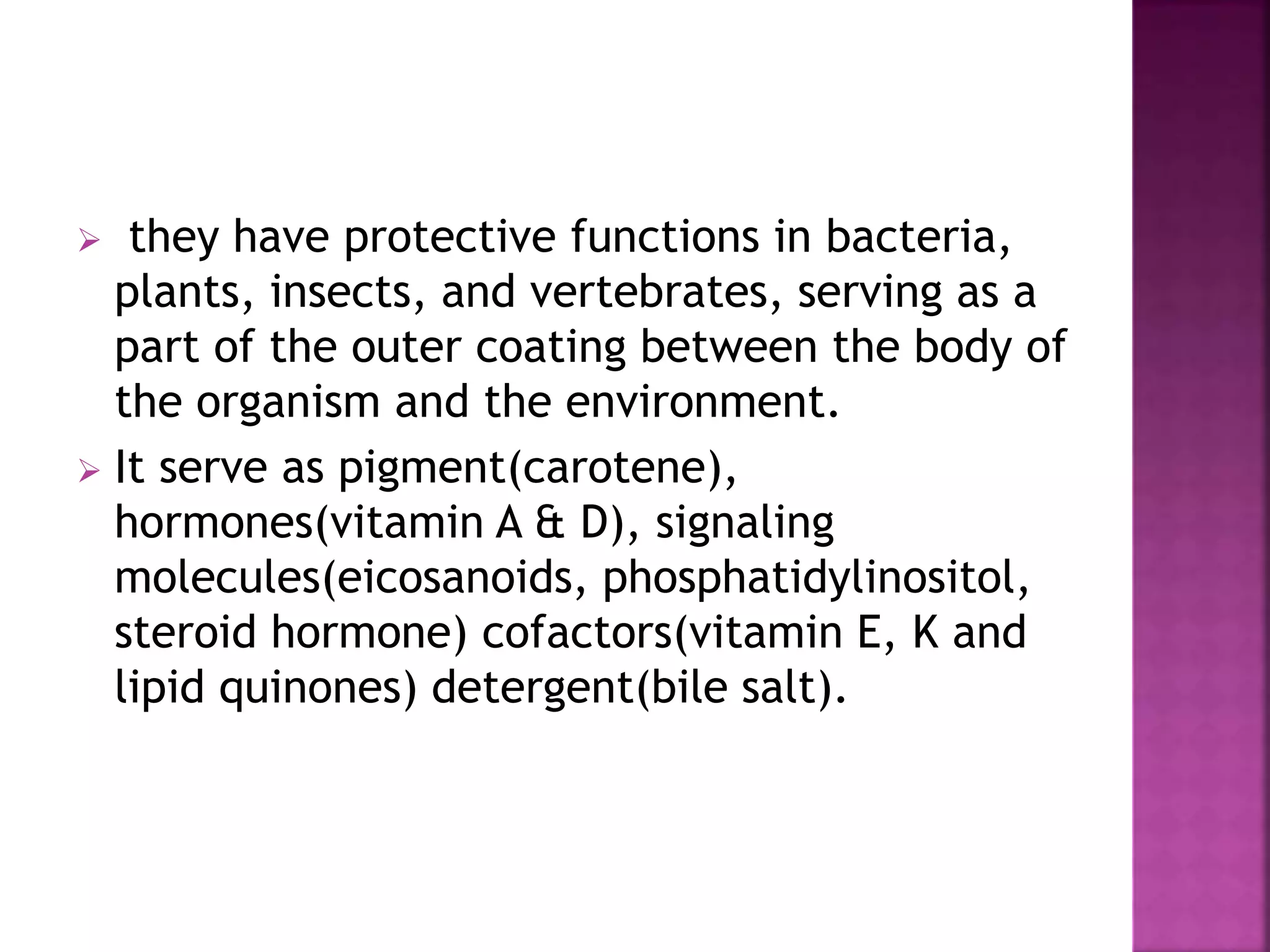  they have protective functions in bacteria,
plants, insects, and vertebrates, serving as a
part of the outer coating between the body of
the organism and the environment.
 It serve as pigment(carotene),
hormones(vitamin A & D), signaling
molecules(eicosanoids, phosphatidylinositol,
steroid hormone) cofactors(vitamin E, K and
lipid quinones) detergent(bile salt).
 