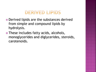  Derived lipids are the substances derived
from simple and compound lipids by
hydrolysis.
 These includes fatty acids, alcohols,
monoglycerides and diglycerides, steroids,
carotenoids.
 