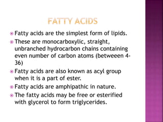  Fatty acids are the simplest form of lipids.
 These are monocarboxylic, straight,
unbranched hydrocarbon chains containing
even number of carbon atoms (betweeen 4-
36)
 Fatty acids are also known as acyl group
when it is a part of ester.
 Fatty acids are amphipathic in nature.
 The fatty acids may be free or esterified
with glycerol to form triglycerides.
 