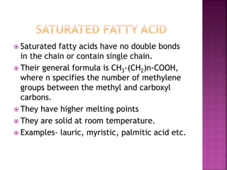  Saturated fatty acids have no double bonds
in the chain or contain single chain.
 Their general formula is CH3-(CH2)n-COOH,
where n specifies the number of methylene
groups between the methyl and carboxyl
carbons.
 They have higher melting points
 They are solid at room temperature.
 Examples- lauric, myristic, palmitic acid etc.
 