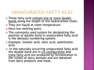  These fatty acid contain one or more double
bonds along the length of the hydrocarbon chain.
 They are liquid at room temperature.
 Have low melting point.
 The commonly used system for designating the
position of double bond in unsaturated fatty acid
is the delta(∆) numbering system.
 Example- linoleic acid, oleic acid, palmitoleic
acid.
 In the naturally occurring unsaturated fatty acid
the double bond are in cis configuration and
trans fatty acid are produced by fermentation in
the rumen of dairy animals and are obtained
from dairy products and meat.
 