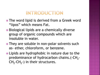 The word lipid is derived from a Greek word
“lipos” which means Fat.
 Biological lipids are a chemically diverse
group of organic compounds which are
insoluble in water.
 They are soluble in non-polar solvents such
as- ether, chloroform, or benzene.
 Lipids are hydrophobic in nature due to the
predominance of hydrocarbon chains.(-CH2-
CH2-CH2-) in their structures.
 
