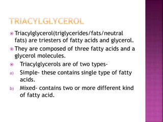  Triacylglycerol(triglycerides/fats/neutral
fats) are triesters of fatty acids and glycerol.
 They are composed of three fatty acids and a
glycerol molecules.
 Triacylglycerols are of two types-
a) Simple- these contains single type of fatty
acids.
b) Mixed- contains two or more different kind
of fatty acid.
 