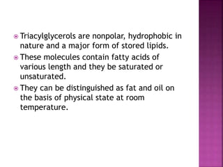  Triacylglycerols are nonpolar, hydrophobic in
nature and a major form of stored lipids.
 These molecules contain fatty acids of
various length and they be saturated or
unsaturated.
 They can be distinguished as fat and oil on
the basis of physical state at room
temperature.
 