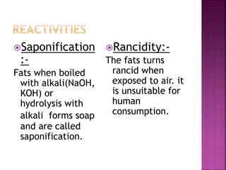 Saponification
:-
Fats when boiled
with alkali(NaOH,
KOH) or
hydrolysis with
alkali forms soap
and are called
saponification.
Rancidity:-
The fats turns
rancid when
exposed to air. it
is unsuitable for
human
consumption.
 