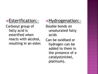Esterification:-
Carboxyl group of
fatty acid is
esterified when
reacts with alcohol,
resulting in an ester.
Hydrogenation:-
Double bonds on
unsaturated fatty
acids
Can be oxidised or
hydrogen can be
added to them in
the presence of a
catalyst(nickel,
platinum).
 