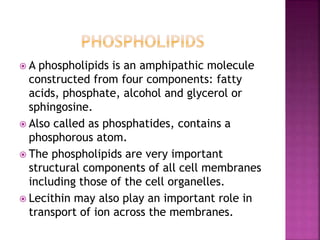  A phospholipids is an amphipathic molecule
constructed from four components: fatty
acids, phosphate, alcohol and glycerol or
sphingosine.
 Also called as phosphatides, contains a
phosphorous atom.
 The phospholipids are very important
structural components of all cell membranes
including those of the cell organelles.
 Lecithin may also play an important role in
transport of ion across the membranes.
 