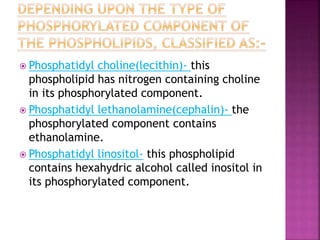  Phosphatidyl choline(lecithin)- this
phospholipid has nitrogen containing choline
in its phosphorylated component.
 Phosphatidyl lethanolamine(cephalin)- the
phosphorylated component contains
ethanolamine.
 Phosphatidyl linositol- this phospholipid
contains hexahydric alcohol called inositol in
its phosphorylated component.
 