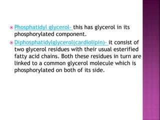  Phosphatidyl glycerol- this has glycerol in its
phosphorylated component.
 Diphosphatidylglycerol(cardiolipin)- it consist of
two glycerol residues with their usual esterified
fatty acid chains. Both these residues in turn are
linked to a common glycerol molecule which is
phosphorylated on both of its side.
 