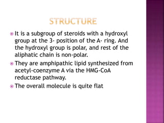  It is a subgroup of steroids with a hydroxyl
group at the 3- position of the A- ring. And
the hydroxyl group is polar, and rest of the
aliphatic chain is non-polar.
 They are amphipathic lipid synthesized from
acetyl-coenzyme A via the HMG-CoA
reductase pathway.
 The overall molecule is quite flat
 