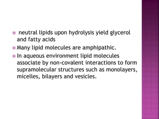  neutral lipids upon hydrolysis yield glycerol
and fatty acids
 Many lipid molecules are amphipathic.
 In aqueous environment lipid molecules
associate by non-covalent interactions to form
supramolecular structures such as monolayers,
micelles, bilayers and vesicles.
 