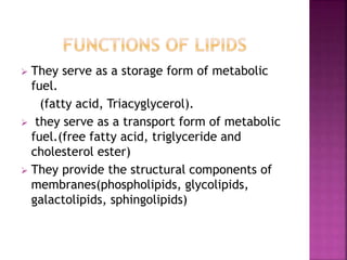  They serve as a storage form of metabolic
fuel.
(fatty acid, Triacyglycerol).
 they serve as a transport form of metabolic
fuel.(free fatty acid, triglyceride and
cholesterol ester)
 They provide the structural components of
membranes(phospholipids, glycolipids,
galactolipids, sphingolipids)
 