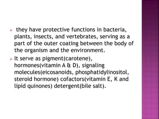  they have protective functions in bacteria,
plants, insects, and vertebrates, serving as a
part of the outer coating between the body of
the organism and the environment.
 It serve as pigment(carotene),
hormones(vitamin A & D), signaling
molecules(eicosanoids, phosphatidylinositol,
steroid hormone) cofactors(vitamin E, K and
lipid quinones) detergent(bile salt).
 