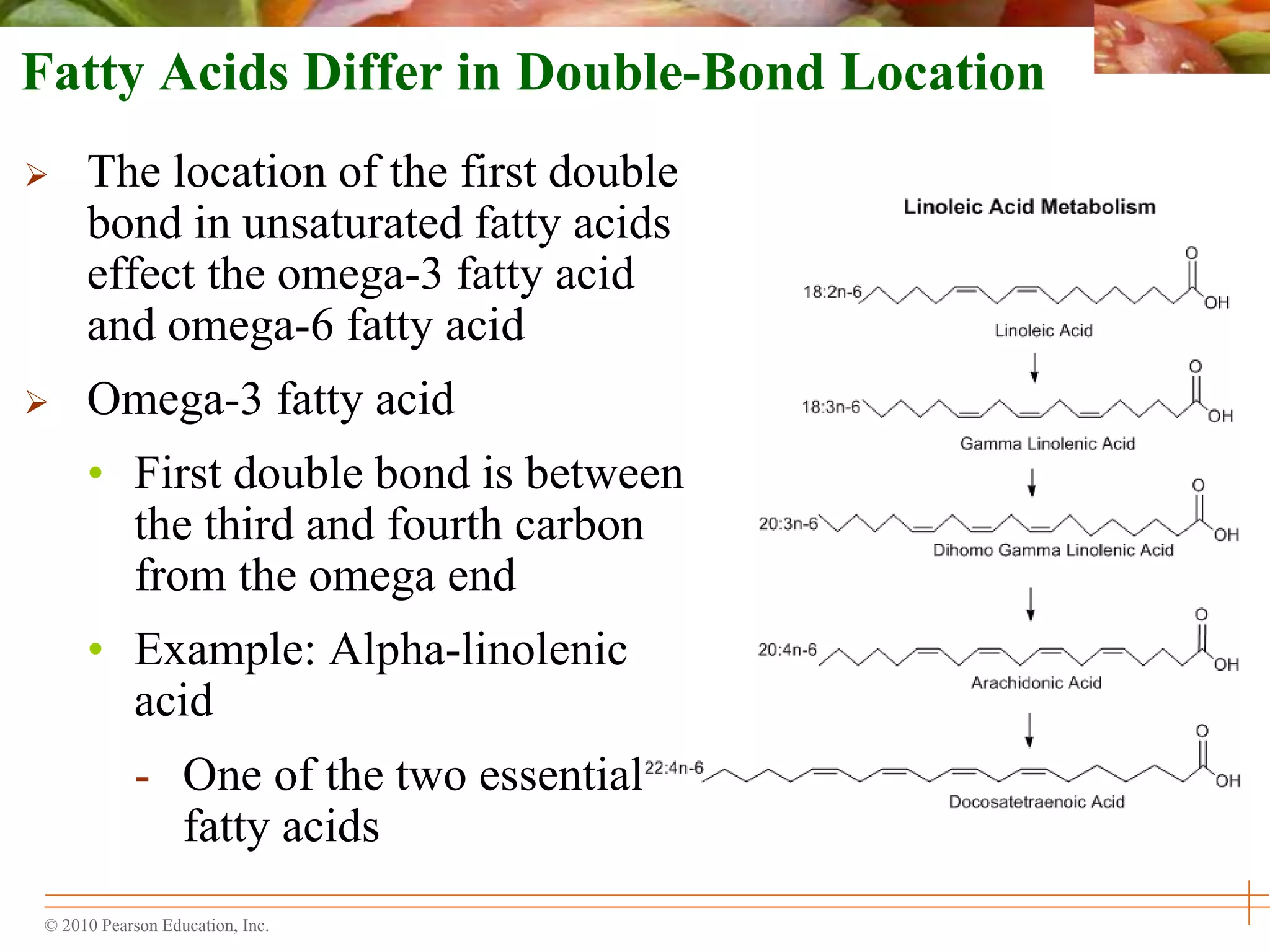 © 2010 Pearson Education, Inc.
Fatty Acids Differ in Double-Bond Location
 The location of the first double
bond in unsaturated fatty acids
effect the omega-3 fatty acid
and omega-6 fatty acid
 Omega-3 fatty acid
• First double bond is between
the third and fourth carbon
from the omega end
• Example: Alpha-linolenic
acid
- One of the two essential
fatty acids
 