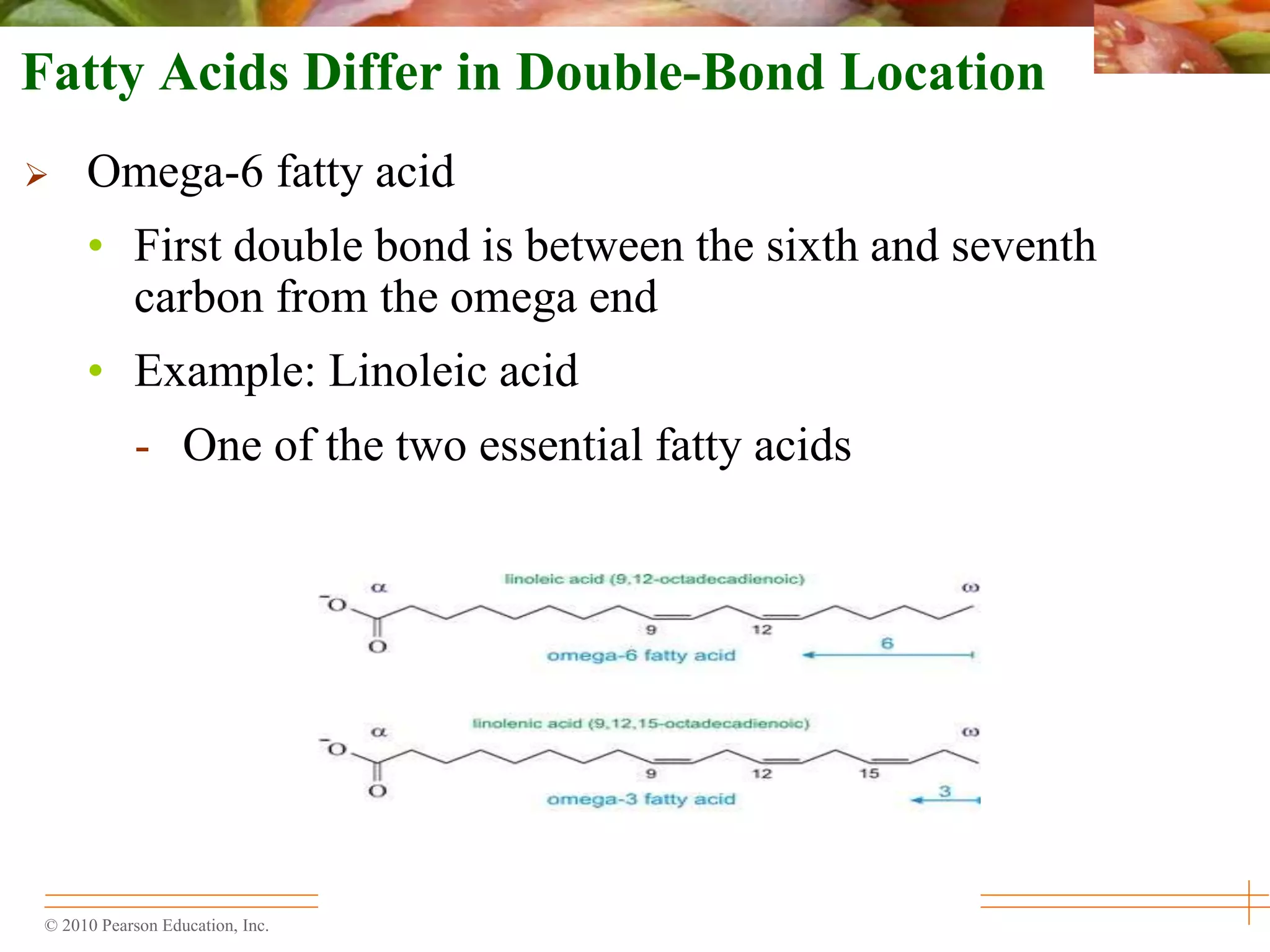 © 2010 Pearson Education, Inc.
Fatty Acids Differ in Double-Bond Location
 Omega-6 fatty acid
• First double bond is between the sixth and seventh
carbon from the omega end
• Example: Linoleic acid
- One of the two essential fatty acids
 