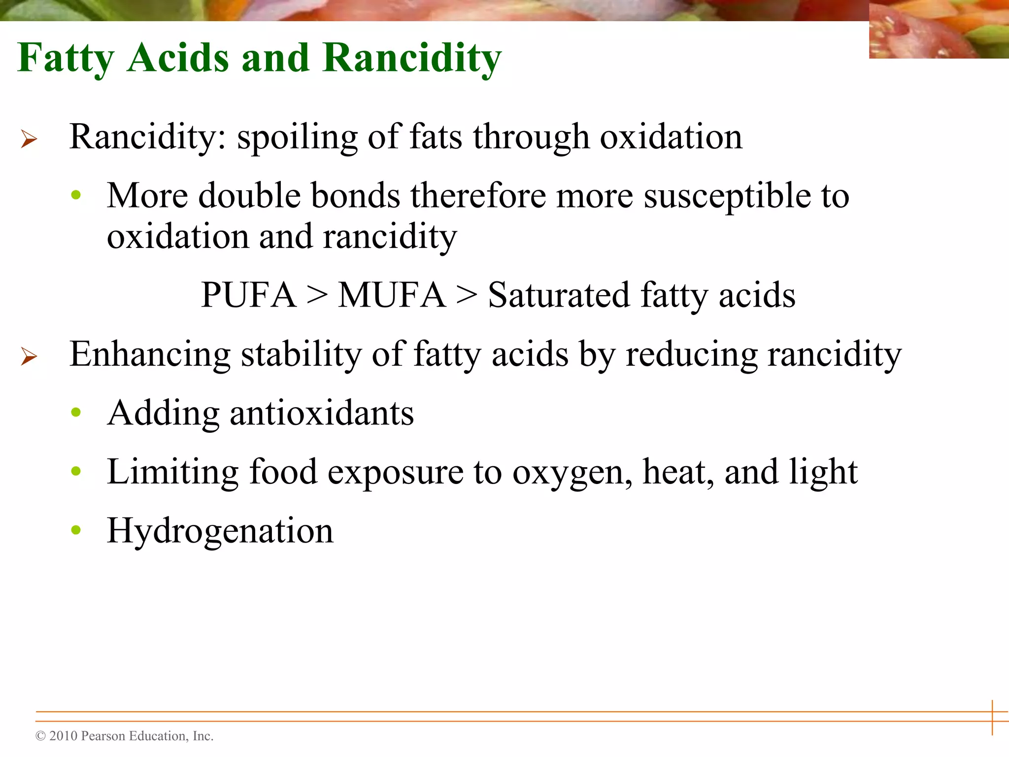 © 2010 Pearson Education, Inc.
Fatty Acids and Rancidity
 Rancidity: spoiling of fats through oxidation
• More double bonds therefore more susceptible to
oxidation and rancidity
PUFA > MUFA > Saturated fatty acids
 Enhancing stability of fatty acids by reducing rancidity
• Adding antioxidants
• Limiting food exposure to oxygen, heat, and light
• Hydrogenation
 