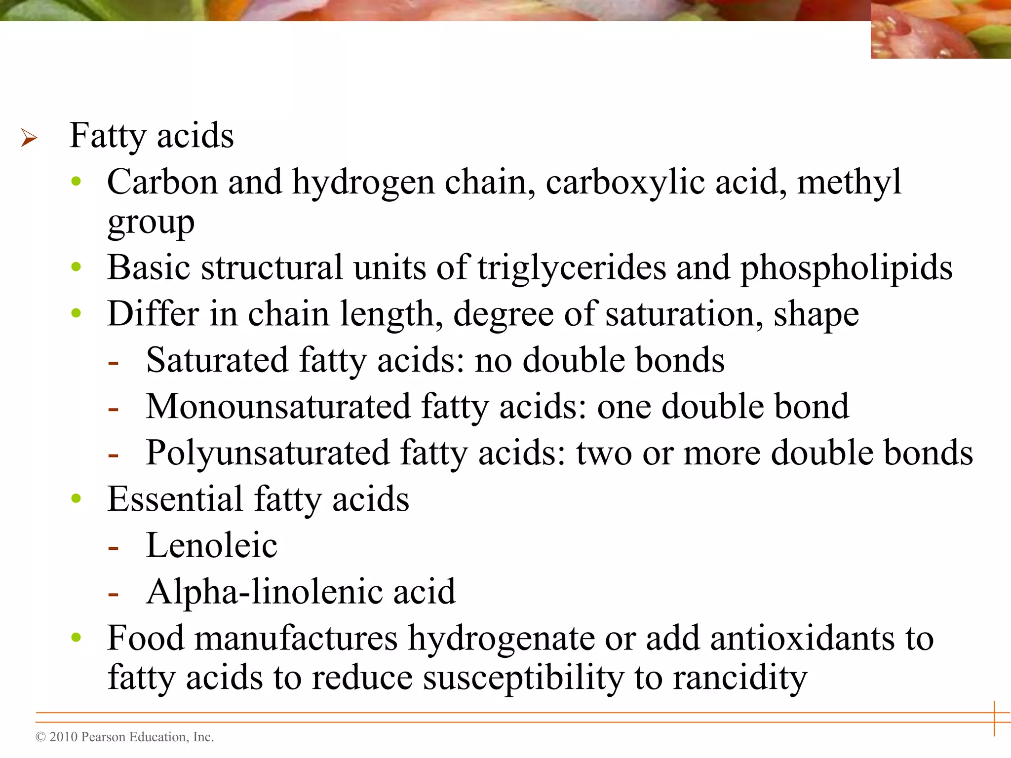© 2010 Pearson Education, Inc.
 Fatty acids
• Carbon and hydrogen chain, carboxylic acid, methyl
group
• Basic structural units of triglycerides and phospholipids
• Differ in chain length, degree of saturation, shape
- Saturated fatty acids: no double bonds
- Monounsaturated fatty acids: one double bond
- Polyunsaturated fatty acids: two or more double bonds
• Essential fatty acids
- Lenoleic
- Alpha-linolenic acid
• Food manufactures hydrogenate or add antioxidants to
fatty acids to reduce susceptibility to rancidity
 