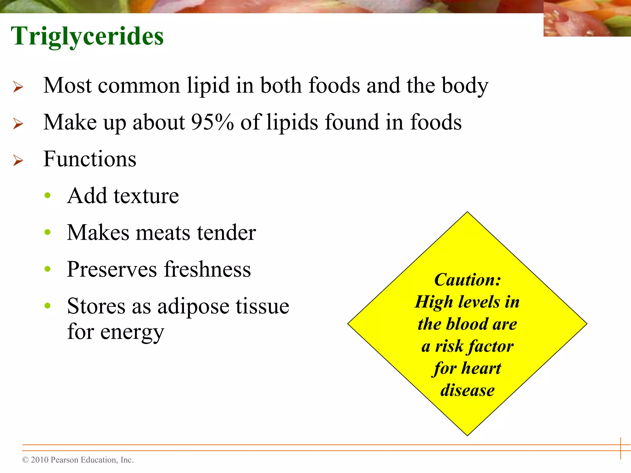 © 2010 Pearson Education, Inc.
Caution:
High levels in
the blood are
a risk factor
for heart
disease
Triglycerides
 Most common lipid in both foods and the body
 Make up about 95% of lipids found in foods
 Functions
• Add texture
• Makes meats tender
• Preserves freshness
• Stores as adipose tissue
for energy
 