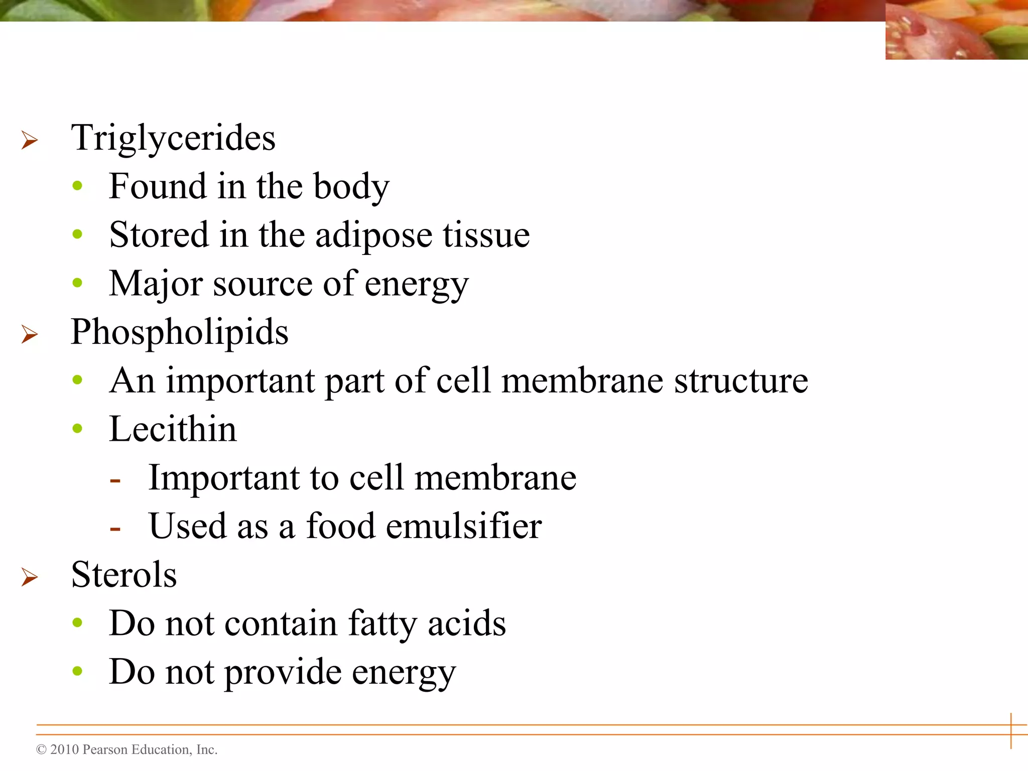 © 2010 Pearson Education, Inc.
 Triglycerides
• Found in the body
• Stored in the adipose tissue
• Major source of energy
 Phospholipids
• An important part of cell membrane structure
• Lecithin
- Important to cell membrane
- Used as a food emulsifier
 Sterols
• Do not contain fatty acids
• Do not provide energy
 