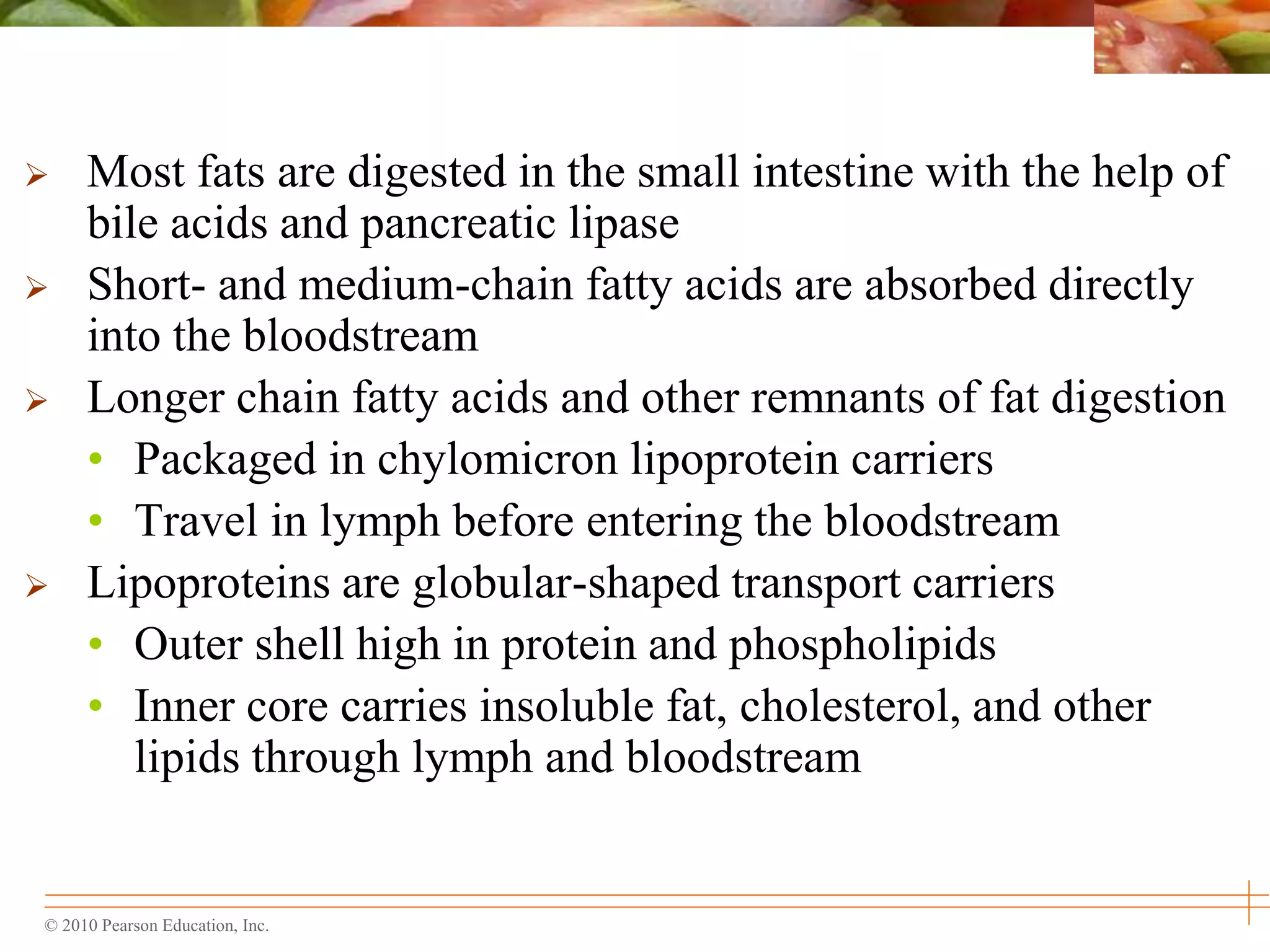 © 2010 Pearson Education, Inc.
 Most fats are digested in the small intestine with the help of
bile acids and pancreatic lipase
 Short- and medium-chain fatty acids are absorbed directly
into the bloodstream
 Longer chain fatty acids and other remnants of fat digestion
• Packaged in chylomicron lipoprotein carriers
• Travel in lymph before entering the bloodstream
 Lipoproteins are globular-shaped transport carriers
• Outer shell high in protein and phospholipids
• Inner core carries insoluble fat, cholesterol, and other
lipids through lymph and bloodstream
 