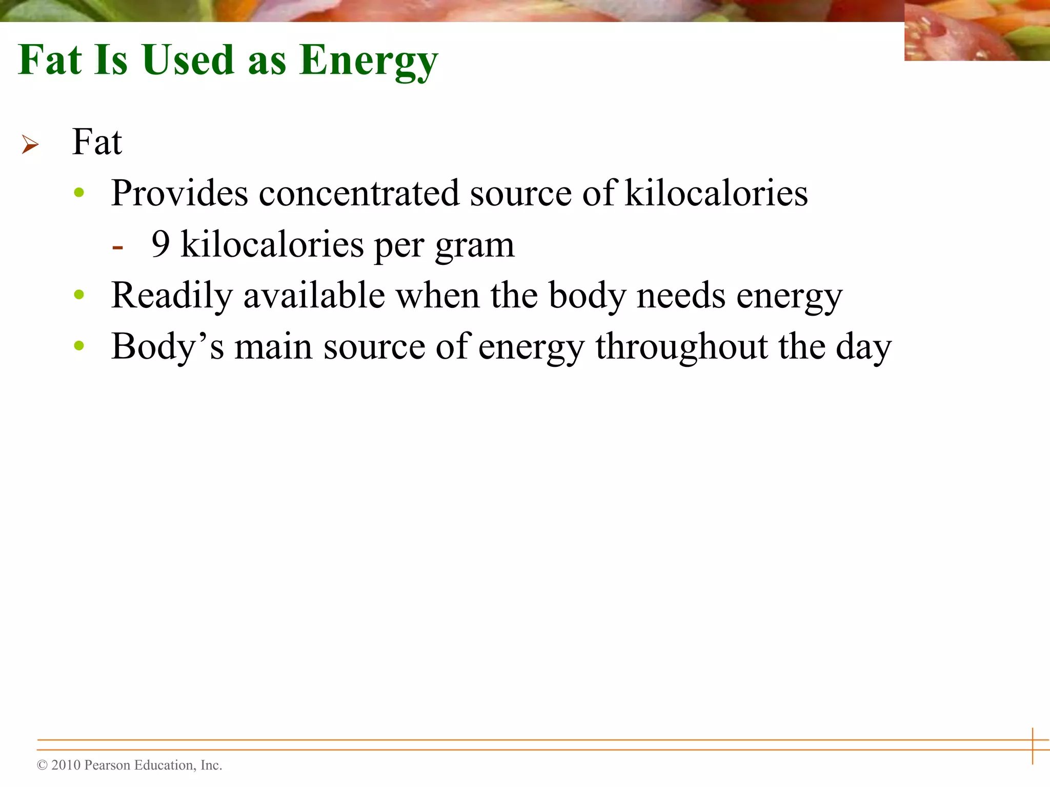 © 2010 Pearson Education, Inc.
Fat Is Used as Energy
 Fat
• Provides concentrated source of kilocalories
- 9 kilocalories per gram
• Readily available when the body needs energy
• Body’s main source of energy throughout the day
 