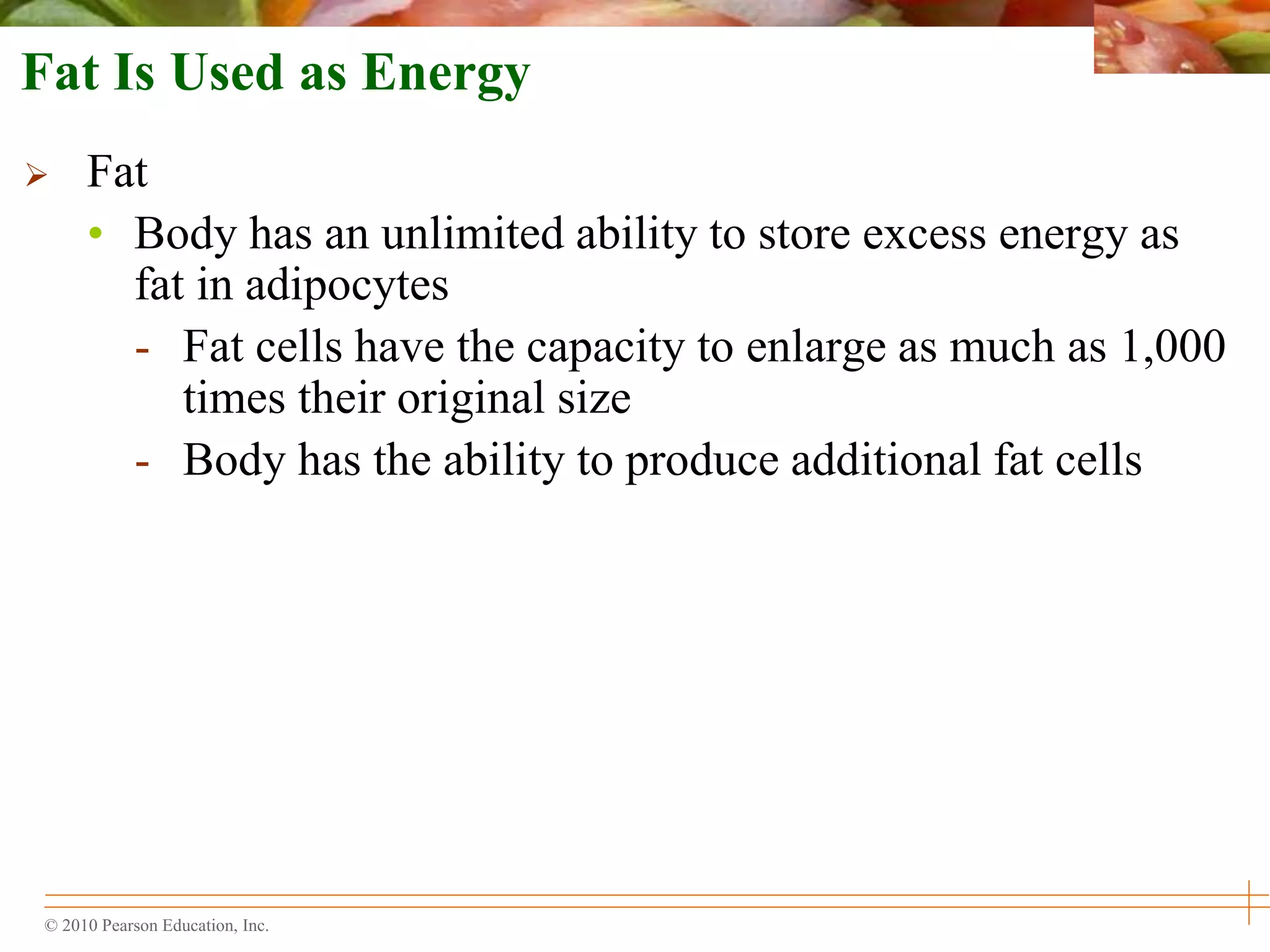 © 2010 Pearson Education, Inc.
Fat Is Used as Energy
 Fat
• Body has an unlimited ability to store excess energy as
fat in adipocytes
- Fat cells have the capacity to enlarge as much as 1,000
times their original size
- Body has the ability to produce additional fat cells
 