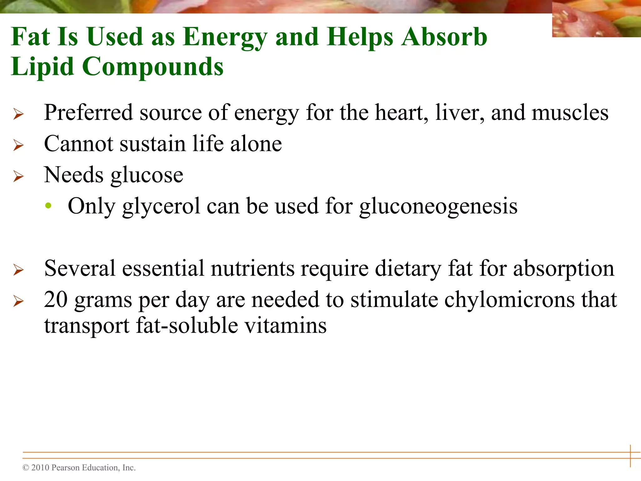 © 2010 Pearson Education, Inc.
Fat Is Used as Energy and Helps Absorb
Lipid Compounds
 Preferred source of energy for the heart, liver, and muscles
 Cannot sustain life alone
 Needs glucose
• Only glycerol can be used for gluconeogenesis
 Several essential nutrients require dietary fat for absorption
 20 grams per day are needed to stimulate chylomicrons that
transport fat-soluble vitamins
 