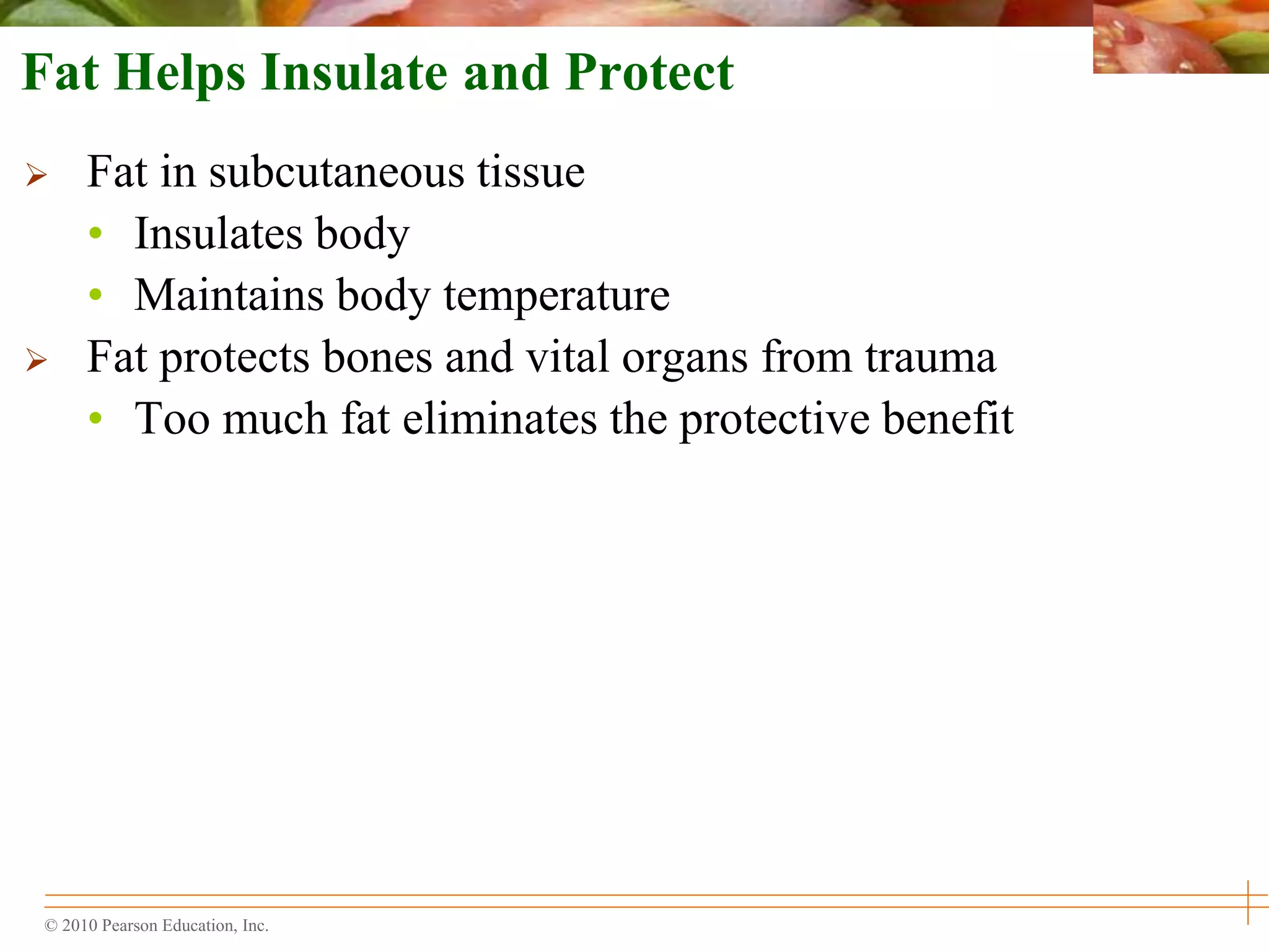 © 2010 Pearson Education, Inc.
Fat Helps Insulate and Protect
 Fat in subcutaneous tissue
• Insulates body
• Maintains body temperature
 Fat protects bones and vital organs from trauma
• Too much fat eliminates the protective benefit
 