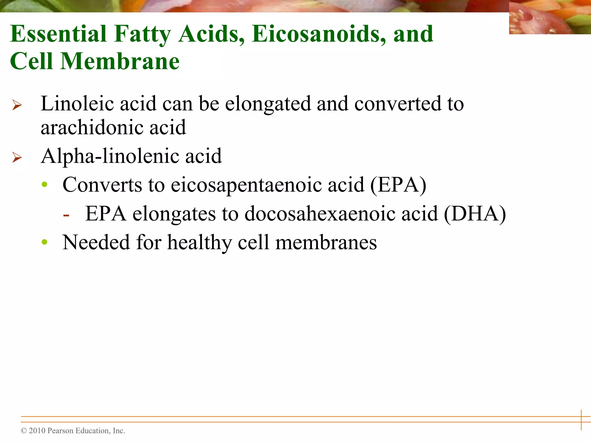 © 2010 Pearson Education, Inc.
Essential Fatty Acids, Eicosanoids, and
Cell Membrane
 Linoleic acid can be elongated and converted to
arachidonic acid
 Alpha-linolenic acid
• Converts to eicosapentaenoic acid (EPA)
- EPA elongates to docosahexaenoic acid (DHA)
• Needed for healthy cell membranes
 